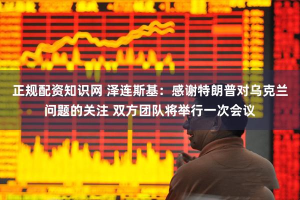 正规配资知识网 泽连斯基：感谢特朗普对乌克兰问题的关注 双方团队将举行一次会议