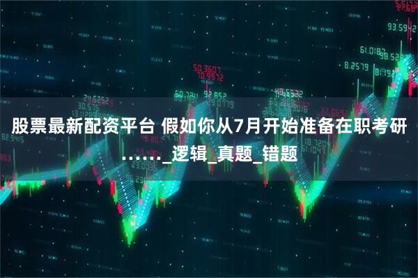 股票最新配资平台 假如你从7月开始准备在职考研……_逻辑_真题_错题