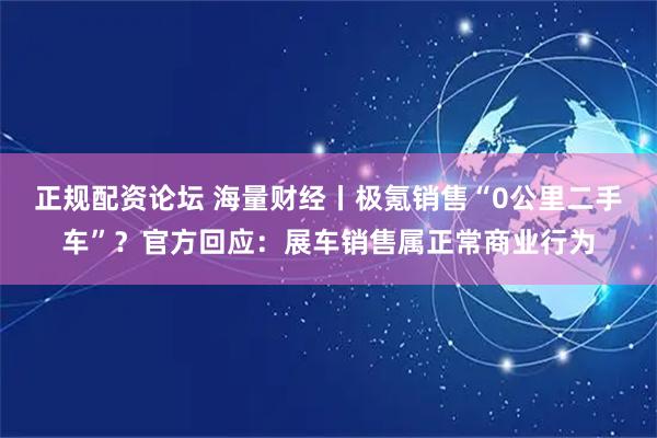 正规配资论坛 海量财经丨极氪销售“0公里二手车”？官方回应：展车销售属正常商业行为