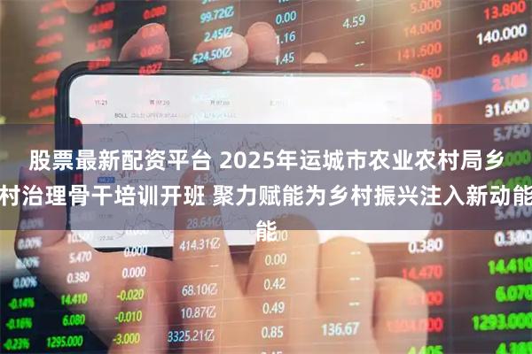 股票最新配资平台 2025年运城市农业农村局乡村治理骨干培训开班 聚力赋能为乡村振兴注入新动能