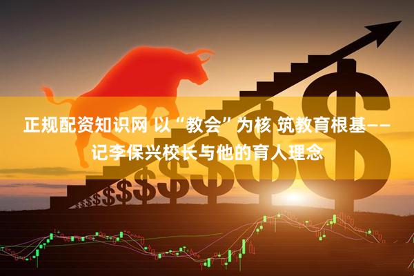 正规配资知识网 以“教会”为核 筑教育根基——记李保兴校长与他的育人理念