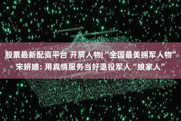 股票最新配资平台 开屏人物|“全国最美拥军人物”宋妍嫱: 用真情服务当好退役军人“娘家人”