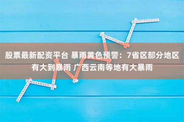 股票最新配资平台 暴雨黄色预警：7省区部分地区有大到暴雨 广西云南等地有大暴雨