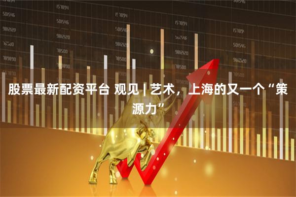 股票最新配资平台 观见 | 艺术，上海的又一个“策源力”