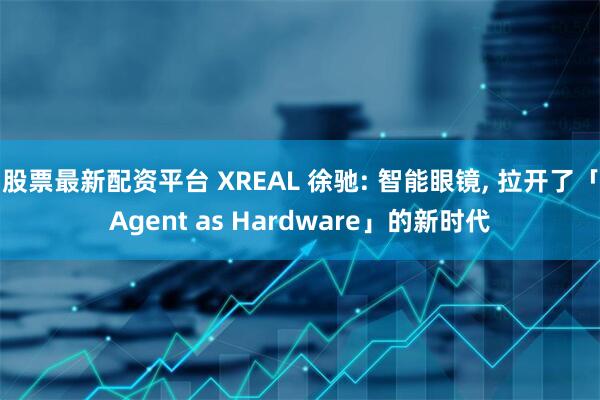 股票最新配资平台 XREAL 徐驰: 智能眼镜, 拉开了「Agent as Hardware」的新时代