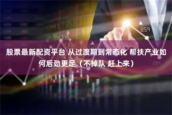股票最新配资平台 从过渡期到常态化 帮扶产业如何后劲更足（不掉队 赶上来）