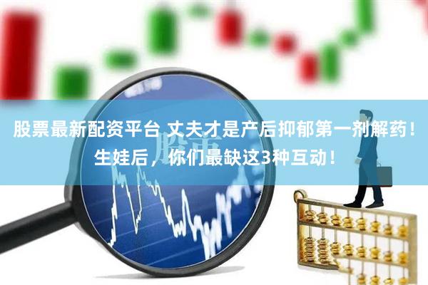 股票最新配资平台 丈夫才是产后抑郁第一剂解药！生娃后，你们最缺这3种互动！
