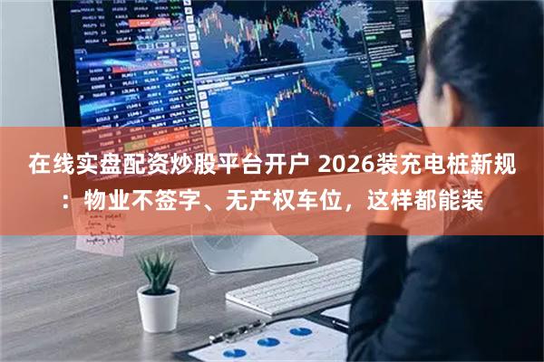 在线实盘配资炒股平台开户 2026装充电桩新规：物业不签字、无产权车位，这样都能装