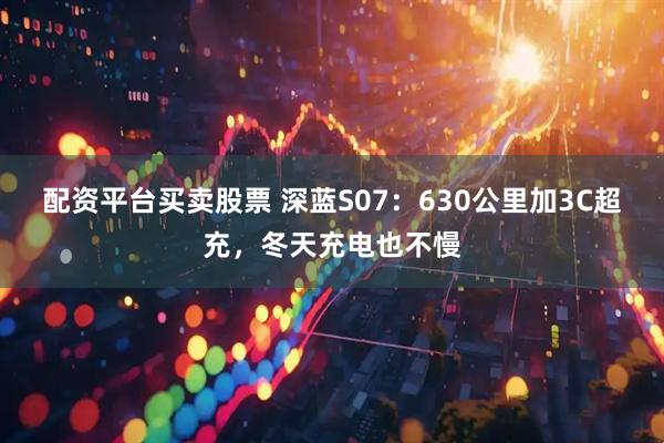 配资平台买卖股票 深蓝S07：630公里加3C超充，冬天充电也不慢