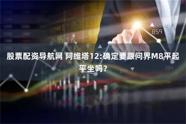 股票配资导航网 阿维塔12:确定要跟问界M8平起平坐吗？