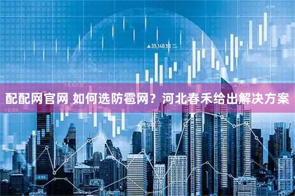 配配网官网 如何选防雹网？河北春禾给出解决方案