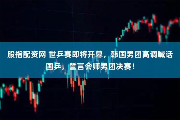 股指配资网 世乒赛即将开幕，韩国男团高调喊话国乒，誓言会师男团决赛！