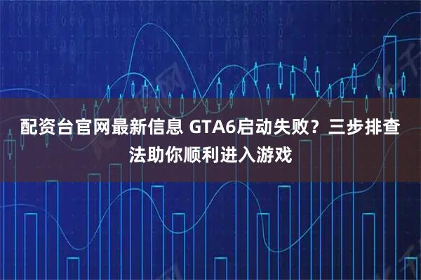 配资台官网最新信息 GTA6启动失败？三步排查法助你顺利进入游戏
