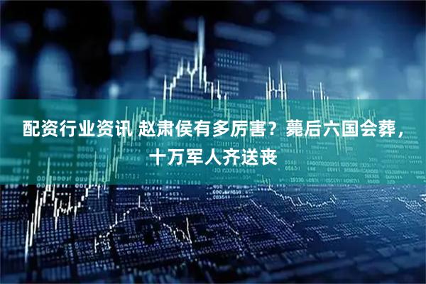 配资行业资讯 赵肃侯有多厉害？薨后六国会葬，十万军人齐送丧