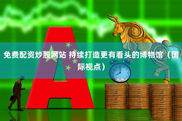 免费配资炒股网站 持续打造更有看头的博物馆（国际视点）