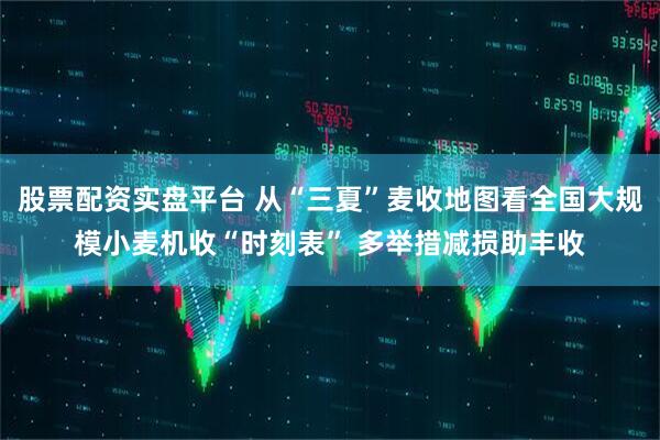 股票配资实盘平台 从“三夏”麦收地图看全国大规模小麦机收“时刻表” 多举措减损助丰收