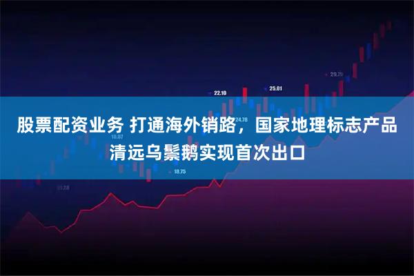 股票配资业务 打通海外销路，国家地理标志产品清远乌鬃鹅实现首次出口