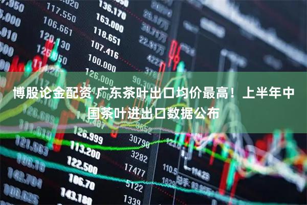 博股论金配资 广东茶叶出口均价最高！上半年中国茶叶进出口数据公布