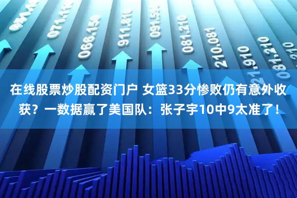 在线股票炒股配资门户 女篮33分惨败仍有意外收获？一数据赢了美国队：张子宇10中9太准了！